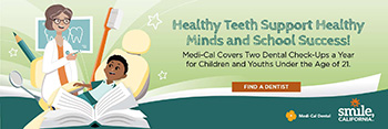 Healthy Teeth Support Healthy Minds and School Success! Medic-Cal Covers Two Dental Check-Ups a Year for Children and Youths Under the Age of 21. Find a Dentist.