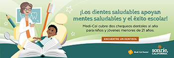 &iexcl;Unos dientes saludables apoyan mentes saludables y el &eacute;xito escolar! Medic-Cal cubre dos chequeos dentales al a&ntilde;o para ni&ntilde;os y j&oacute;venes menores de 21 a&ntilde;os. Encuentra un dentista.